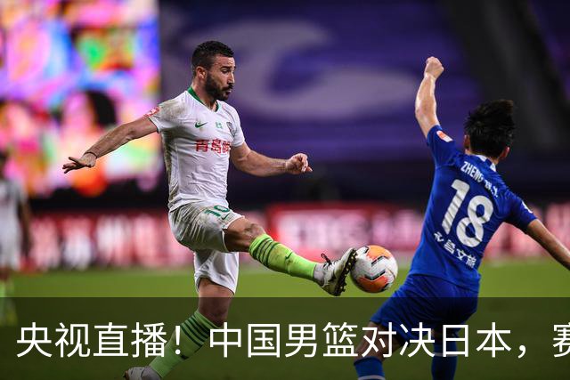 央视直播！中国男篮对决日本，赛前传来三大利好，赢球进入决赛指日可待